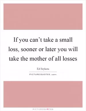 If you can’t take a small loss, sooner or later you will take the mother of all losses Picture Quote #1