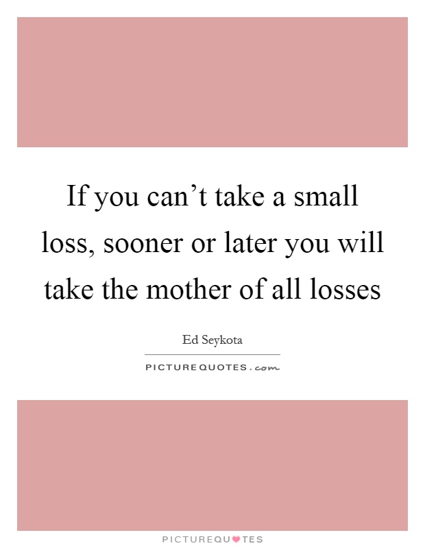 If you can't take a small loss, sooner or later you will take the mother of all losses Picture Quote #1