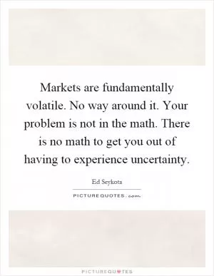 Markets are fundamentally volatile. No way around it. Your problem is not in the math. There is no math to get you out of having to experience uncertainty Picture Quote #1