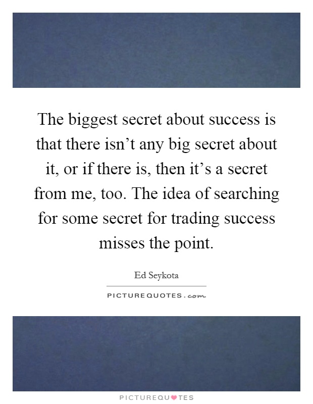 The biggest secret about success is that there isn't any big secret about it, or if there is, then it's a secret from me, too. The idea of searching for some secret for trading success misses the point Picture Quote #1