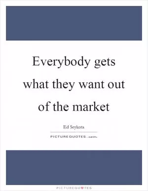 Everybody gets what they want out of the market Picture Quote #1