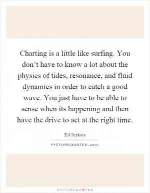 Charting is a little like surfing. You don’t have to know a lot about the physics of tides, resonance, and fluid dynamics in order to catch a good wave. You just have to be able to sense when its happening and then have the drive to act at the right time Picture Quote #1