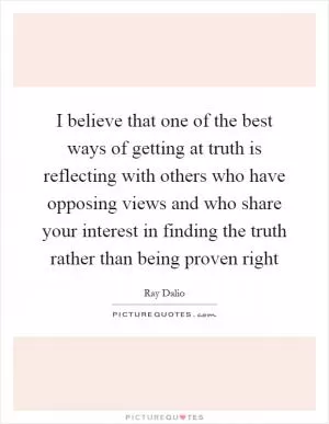 I believe that one of the best ways of getting at truth is reflecting with others who have opposing views and who share your interest in finding the truth rather than being proven right Picture Quote #1