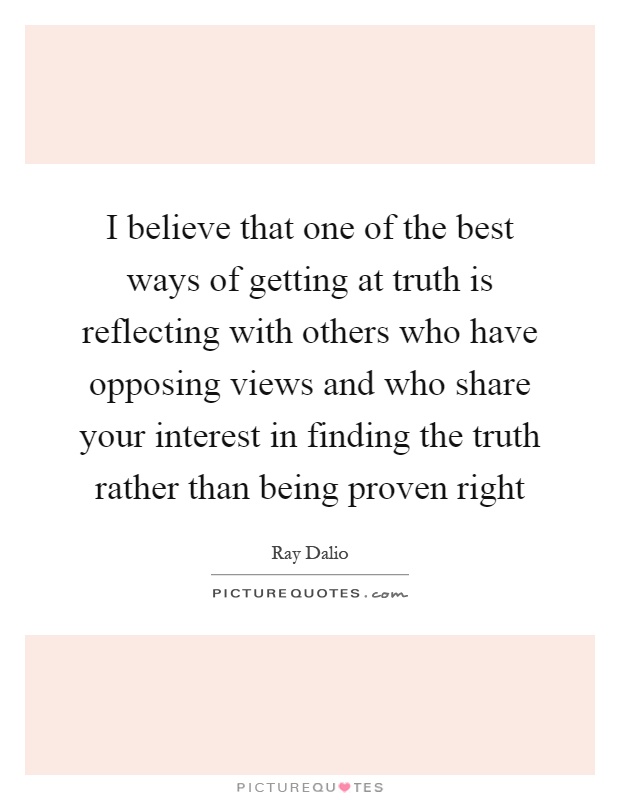 I believe that one of the best ways of getting at truth is reflecting with others who have opposing views and who share your interest in finding the truth rather than being proven right Picture Quote #1