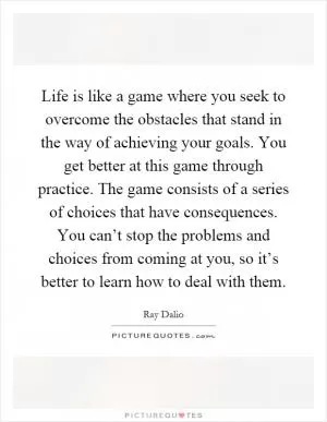 Life is like a game where you seek to overcome the obstacles that stand in the way of achieving your goals. You get better at this game through practice. The game consists of a series of choices that have consequences. You can’t stop the problems and choices from coming at you, so it’s better to learn how to deal with them Picture Quote #1