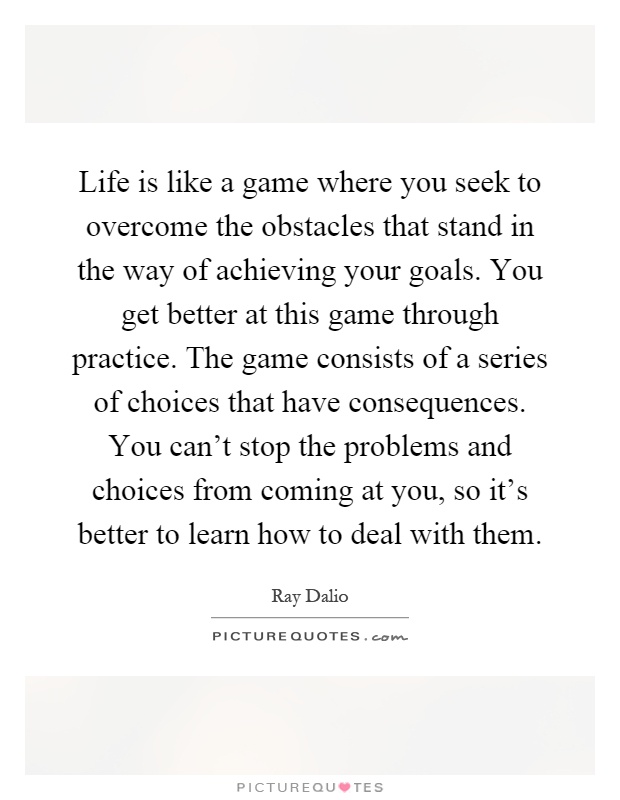 Life is like a game where you seek to overcome the obstacles that stand in the way of achieving your goals. You get better at this game through practice. The game consists of a series of choices that have consequences. You can't stop the problems and choices from coming at you, so it's better to learn how to deal with them Picture Quote #1