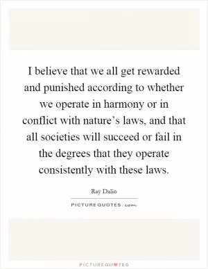 I believe that we all get rewarded and punished according to whether we operate in harmony or in conflict with nature’s laws, and that all societies will succeed or fail in the degrees that they operate consistently with these laws Picture Quote #1