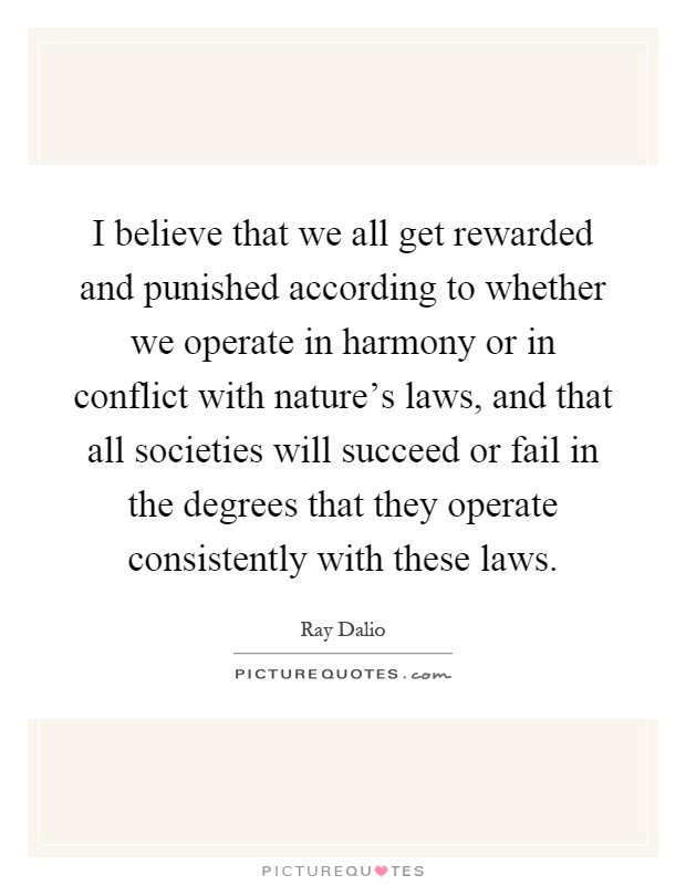 I believe that we all get rewarded and punished according to whether we operate in harmony or in conflict with nature's laws, and that all societies will succeed or fail in the degrees that they operate consistently with these laws Picture Quote #1