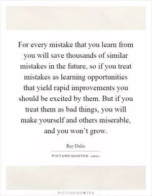 For every mistake that you learn from you will save thousands of similar mistakes in the future, so if you treat mistakes as learning opportunities that yield rapid improvements you should be excited by them. But if you treat them as bad things, you will make yourself and others miserable, and you won’t grow Picture Quote #1