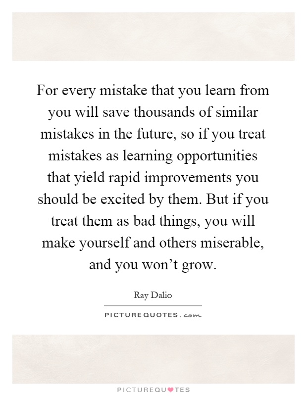 For every mistake that you learn from you will save thousands of similar mistakes in the future, so if you treat mistakes as learning opportunities that yield rapid improvements you should be excited by them. But if you treat them as bad things, you will make yourself and others miserable, and you won't grow Picture Quote #1
