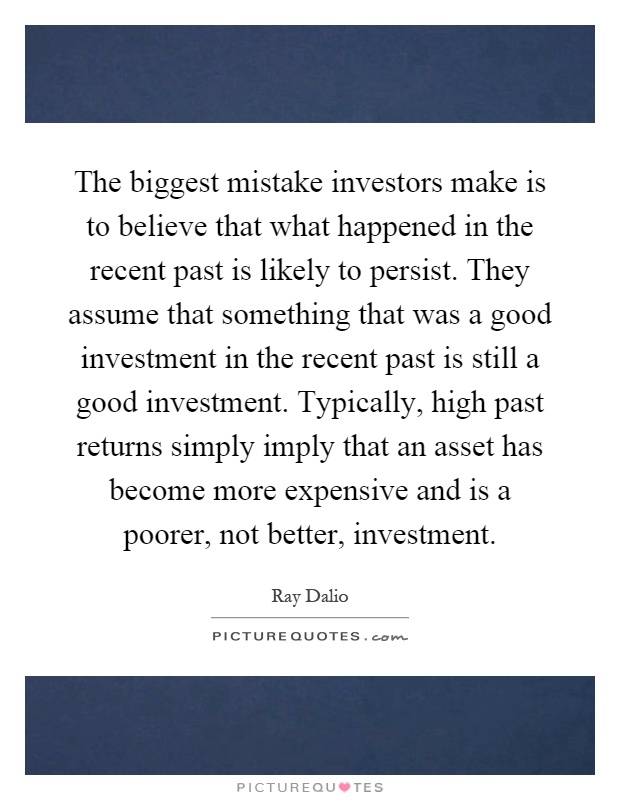 The biggest mistake investors make is to believe that what happened in the recent past is likely to persist. They assume that something that was a good investment in the recent past is still a good investment. Typically, high past returns simply imply that an asset has become more expensive and is a poorer, not better, investment Picture Quote #1
