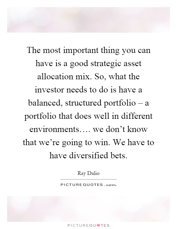 The most important thing you can have is a good strategic asset allocation mix. So, what the investor needs to do is have a balanced, structured portfolio – a portfolio that does well in different environments…. we don't know that we're going to win. We have to have diversified bets Picture Quote #1