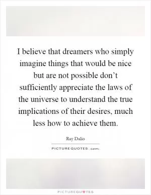 I believe that dreamers who simply imagine things that would be nice but are not possible don’t sufficiently appreciate the laws of the universe to understand the true implications of their desires, much less how to achieve them Picture Quote #1