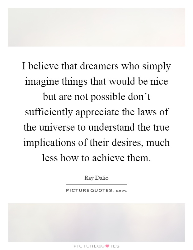I believe that dreamers who simply imagine things that would be nice but are not possible don't sufficiently appreciate the laws of the universe to understand the true implications of their desires, much less how to achieve them Picture Quote #1