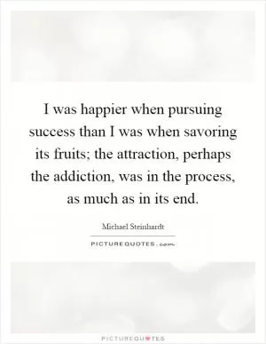 I was happier when pursuing success than I was when savoring its fruits; the attraction, perhaps the addiction, was in the process, as much as in its end Picture Quote #1