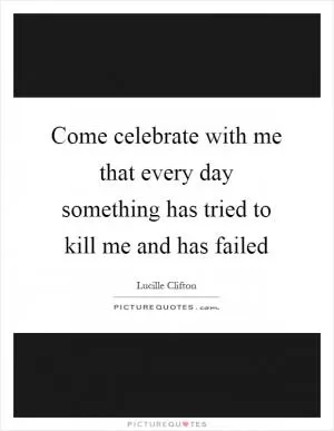 Come celebrate with me that every day something has tried to kill me and has failed Picture Quote #1