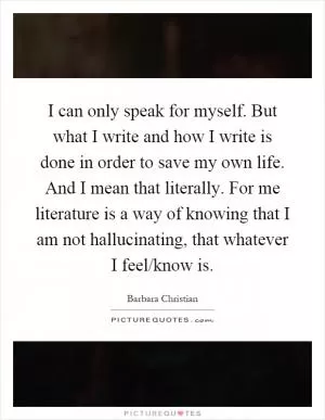 I can only speak for myself. But what I write and how I write is done in order to save my own life. And I mean that literally. For me literature is a way of knowing that I am not hallucinating, that whatever I feel/know is Picture Quote #1