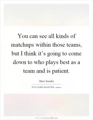 You can see all kinds of matchups within those teams, but I think it’s going to come down to who plays best as a team and is patient Picture Quote #1