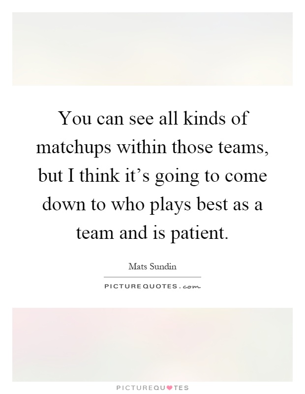 You can see all kinds of matchups within those teams, but I think it's going to come down to who plays best as a team and is patient Picture Quote #1