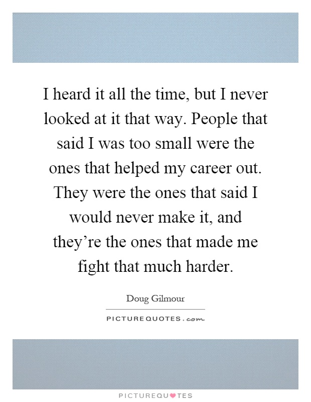 I heard it all the time, but I never looked at it that way. People that said I was too small were the ones that helped my career out. They were the ones that said I would never make it, and they're the ones that made me fight that much harder Picture Quote #1