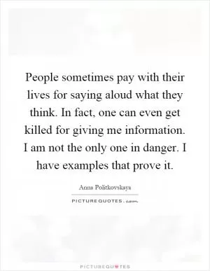 People sometimes pay with their lives for saying aloud what they think. In fact, one can even get killed for giving me information. I am not the only one in danger. I have examples that prove it Picture Quote #1