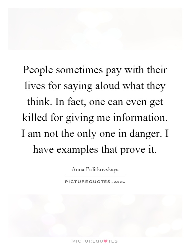 People sometimes pay with their lives for saying aloud what they think. In fact, one can even get killed for giving me information. I am not the only one in danger. I have examples that prove it Picture Quote #1