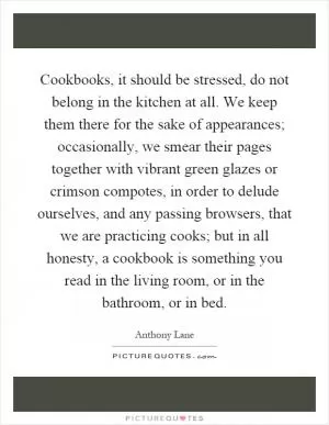 Cookbooks, it should be stressed, do not belong in the kitchen at all. We keep them there for the sake of appearances; occasionally, we smear their pages together with vibrant green glazes or crimson compotes, in order to delude ourselves, and any passing browsers, that we are practicing cooks; but in all honesty, a cookbook is something you read in the living room, or in the bathroom, or in bed Picture Quote #1
