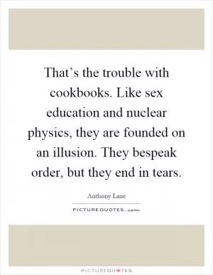 That’s the trouble with cookbooks. Like sex education and nuclear physics, they are founded on an illusion. They bespeak order, but they end in tears Picture Quote #1