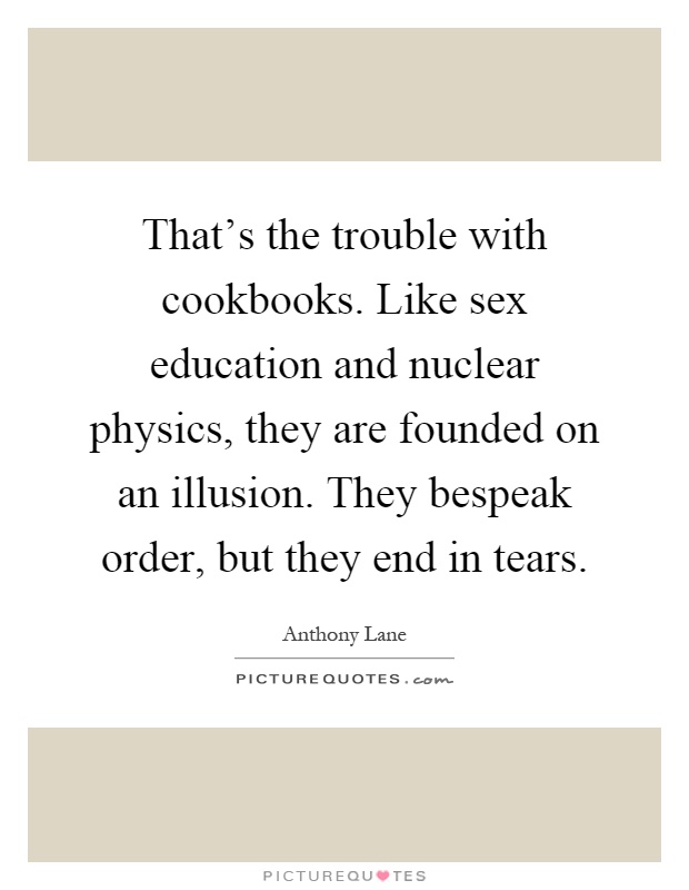 That's the trouble with cookbooks. Like sex education and nuclear physics, they are founded on an illusion. They bespeak order, but they end in tears Picture Quote #1