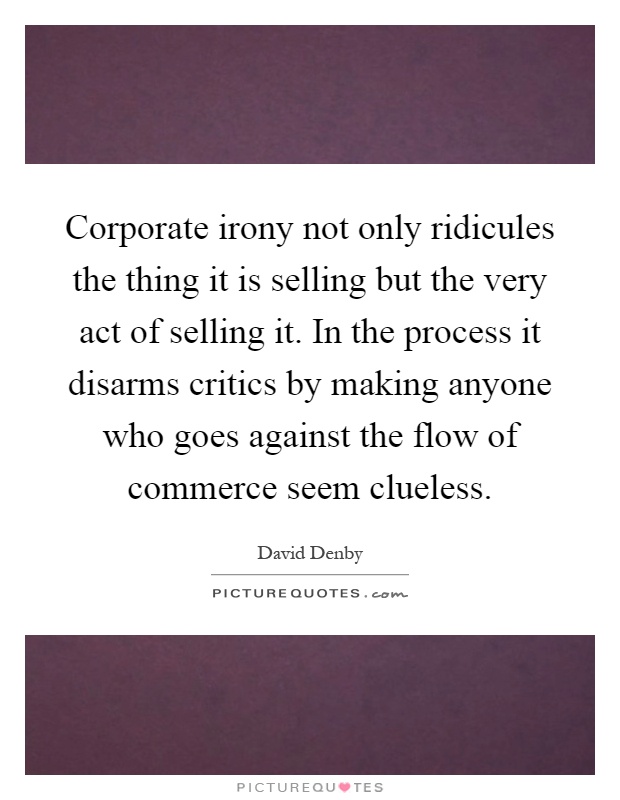 Corporate irony not only ridicules the thing it is selling but the very act of selling it. In the process it disarms critics by making anyone who goes against the flow of commerce seem clueless Picture Quote #1