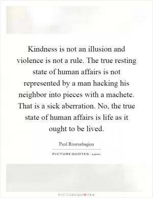 Kindness is not an illusion and violence is not a rule. The true resting state of human affairs is not represented by a man hacking his neighbor into pieces with a machete. That is a sick aberration. No, the true state of human affairs is life as it ought to be lived Picture Quote #1