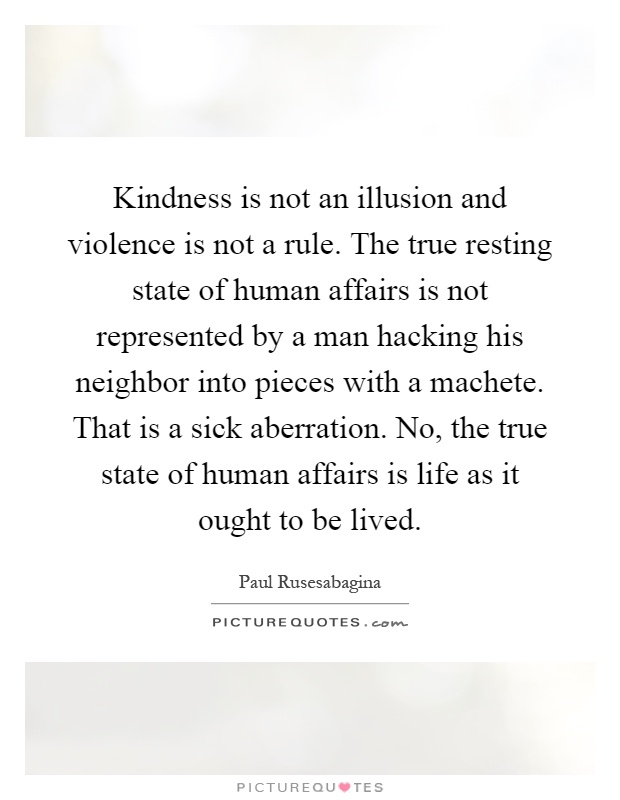 Kindness is not an illusion and violence is not a rule. The true resting state of human affairs is not represented by a man hacking his neighbor into pieces with a machete. That is a sick aberration. No, the true state of human affairs is life as it ought to be lived Picture Quote #1