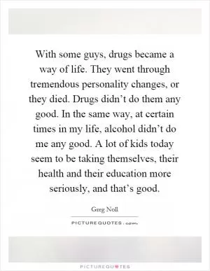 With some guys, drugs became a way of life. They went through tremendous personality changes, or they died. Drugs didn’t do them any good. In the same way, at certain times in my life, alcohol didn’t do me any good. A lot of kids today seem to be taking themselves, their health and their education more seriously, and that’s good Picture Quote #1