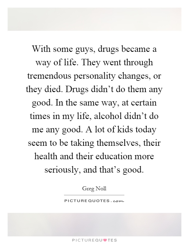 With some guys, drugs became a way of life. They went through tremendous personality changes, or they died. Drugs didn't do them any good. In the same way, at certain times in my life, alcohol didn't do me any good. A lot of kids today seem to be taking themselves, their health and their education more seriously, and that's good Picture Quote #1