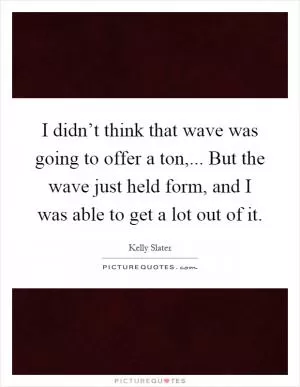 I didn’t think that wave was going to offer a ton,... But the wave just held form, and I was able to get a lot out of it Picture Quote #1