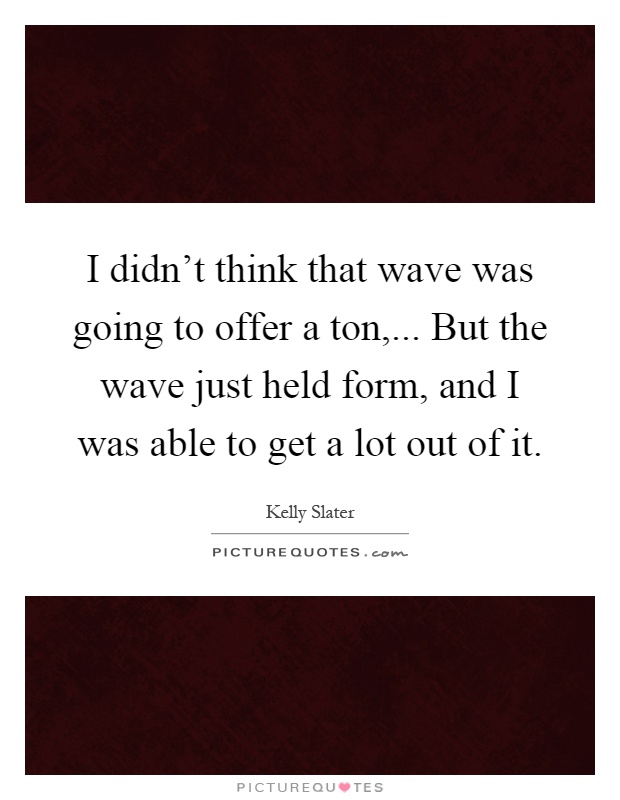I didn't think that wave was going to offer a ton,... But the wave just held form, and I was able to get a lot out of it Picture Quote #1