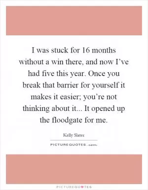 I was stuck for 16 months without a win there, and now I’ve had five this year. Once you break that barrier for yourself it makes it easier; you’re not thinking about it... It opened up the floodgate for me Picture Quote #1