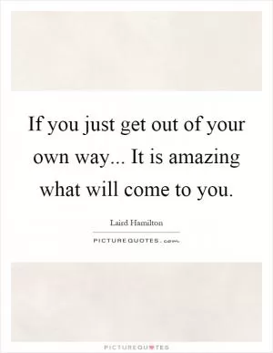 If you just get out of your own way... It is amazing what will come to you Picture Quote #1