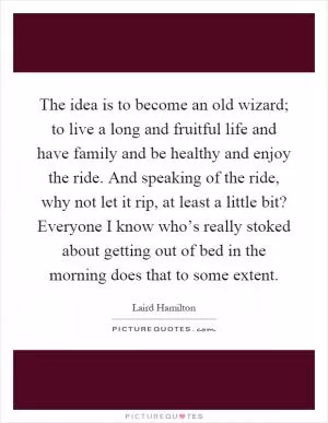 The idea is to become an old wizard; to live a long and fruitful life and have family and be healthy and enjoy the ride. And speaking of the ride, why not let it rip, at least a little bit? Everyone I know who’s really stoked about getting out of bed in the morning does that to some extent Picture Quote #1