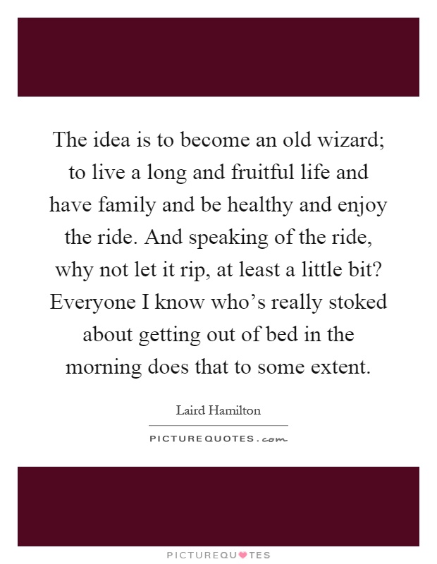 The idea is to become an old wizard; to live a long and fruitful life and have family and be healthy and enjoy the ride. And speaking of the ride, why not let it rip, at least a little bit? Everyone I know who's really stoked about getting out of bed in the morning does that to some extent Picture Quote #1