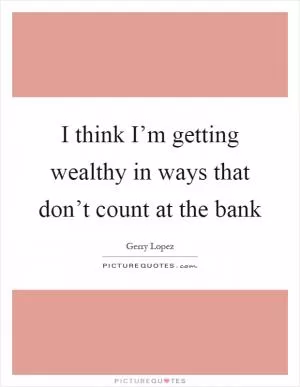 I think I’m getting wealthy in ways that don’t count at the bank Picture Quote #1