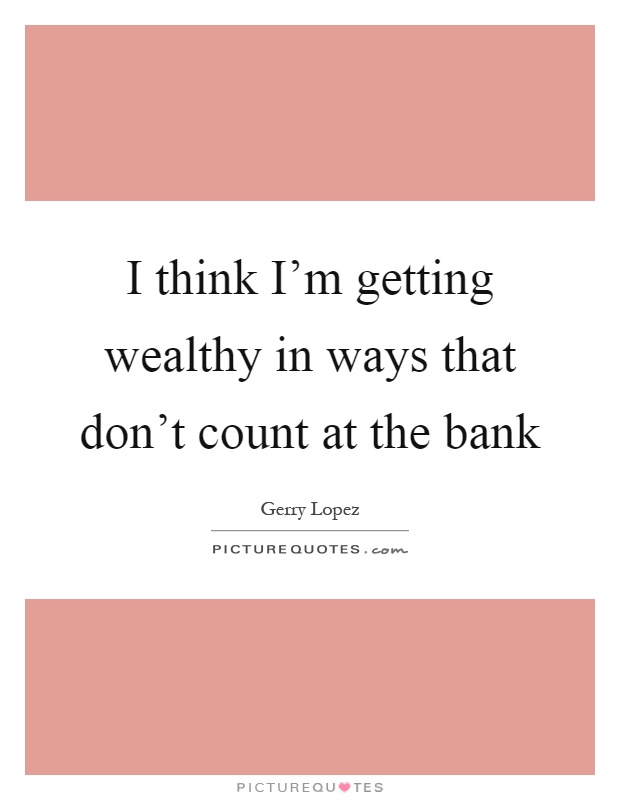 I think I'm getting wealthy in ways that don't count at the bank Picture Quote #1