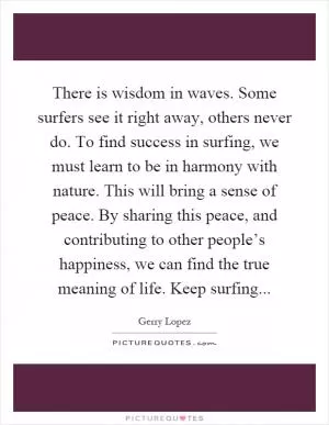 There is wisdom in waves. Some surfers see it right away, others never do. To find success in surfing, we must learn to be in harmony with nature. This will bring a sense of peace. By sharing this peace, and contributing to other people’s happiness, we can find the true meaning of life. Keep surfing Picture Quote #1
