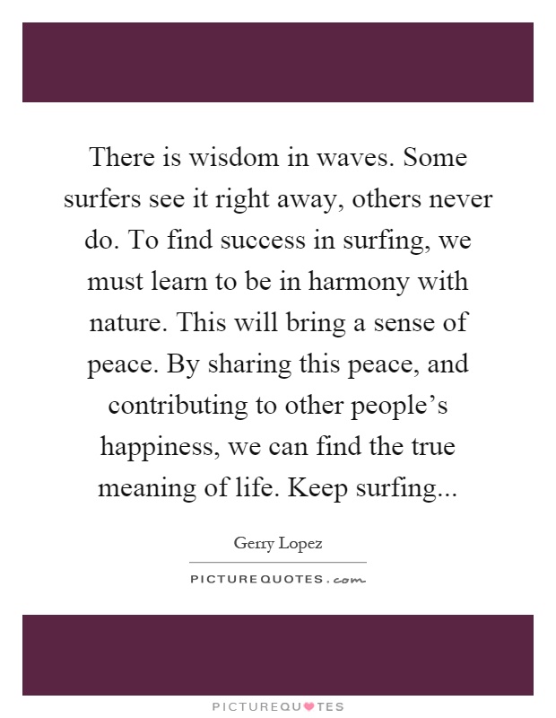 There is wisdom in waves. Some surfers see it right away, others never do. To find success in surfing, we must learn to be in harmony with nature. This will bring a sense of peace. By sharing this peace, and contributing to other people's happiness, we can find the true meaning of life. Keep surfing Picture Quote #1
