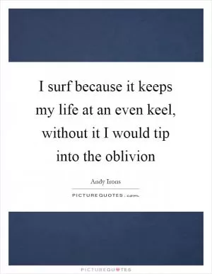 I surf because it keeps my life at an even keel, without it I would tip into the oblivion Picture Quote #1