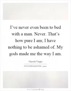 I’ve never even been to bed with a man. Never. That’s how pure I am; I have nothing to be ashamed of. My gods made me the way I am Picture Quote #1