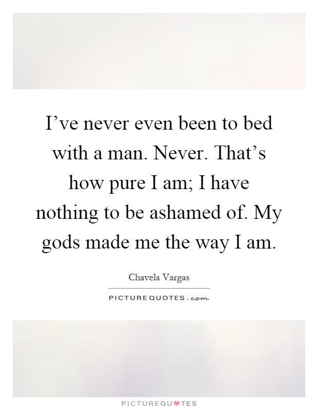 I've never even been to bed with a man. Never. That's how pure I am; I have nothing to be ashamed of. My gods made me the way I am Picture Quote #1