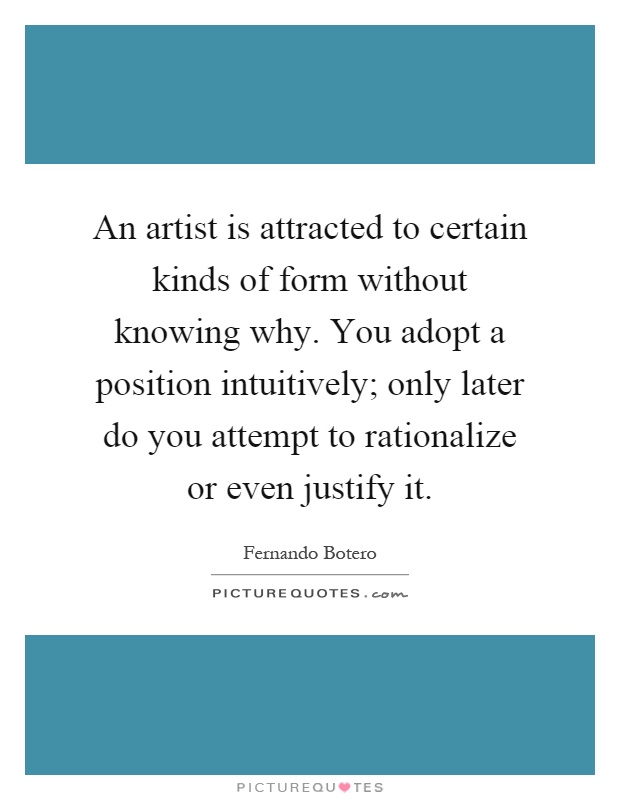 An artist is attracted to certain kinds of form without knowing why. You adopt a position intuitively; only later do you attempt to rationalize or even justify it Picture Quote #1