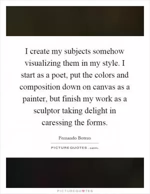 I create my subjects somehow visualizing them in my style. I start as a poet, put the colors and composition down on canvas as a painter, but finish my work as a sculptor taking delight in caressing the forms Picture Quote #1