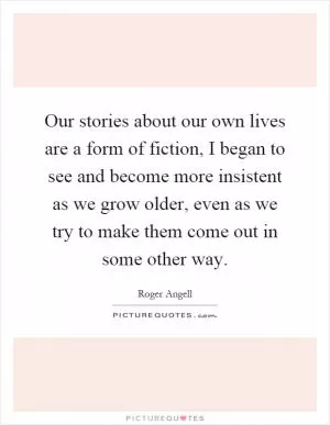 Our stories about our own lives are a form of fiction, I began to see and become more insistent as we grow older, even as we try to make them come out in some other way Picture Quote #1